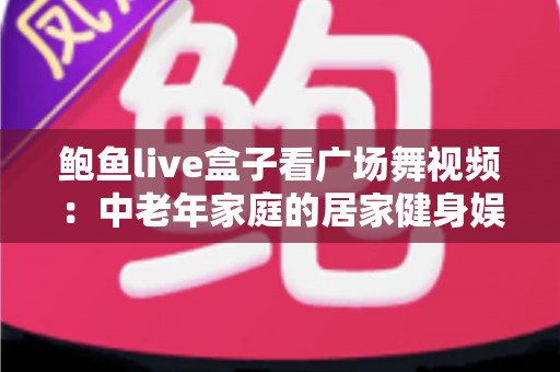 鲍鱼live盒子看广场舞视频：中老年家庭的居家健身娱乐全攻略
