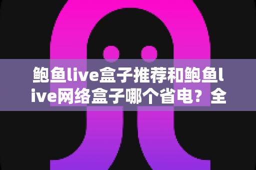 鲍鱼live盒子推荐和鲍鱼live网络盒子哪个省电?全网最全功耗对比与省电选购攻略 鲍鱼live盒子推荐和鲍鱼live网络盒子哪个省电?全网最全功耗对比与省电选购攻略