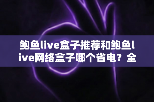 鲍鱼live盒子推荐和鲍鱼live网络盒子哪个省电?全网最全功耗对比与省电选购攻略 鲍鱼live盒子推荐和鲍鱼live网络盒子哪个省电?全网最全功耗对比与省电选购攻略