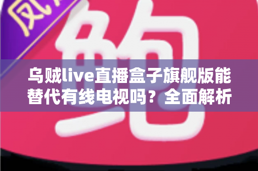乌贼live直播盒子旗舰版能替代有线电视吗？全面解析家庭观影新选择