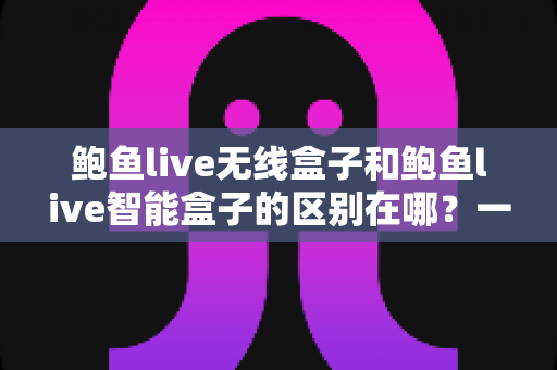 鲍鱼live无线盒子和鲍鱼live智能盒子的区别在哪？一篇文章讲透核心差异与选购建议