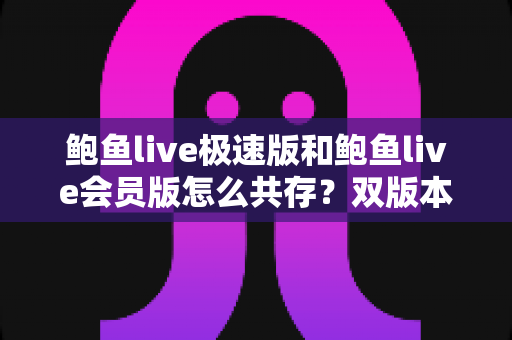 鲍鱼live极速版和鲍鱼live会员版怎么共存？双版本安装与使用全攻略，一文搞定所有疑问