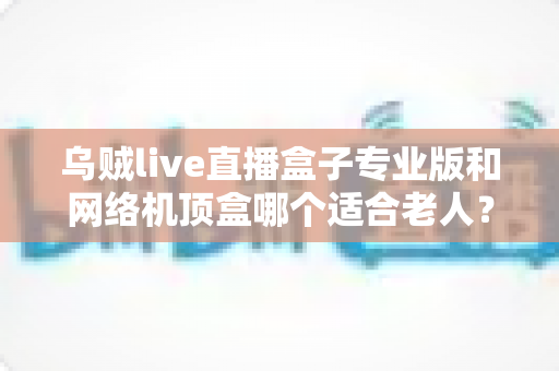 乌贼live直播盒子专业版和网络机顶盒哪个适合老人?孝心选购一文看懂 乌贼live直播盒子专业版和网络机顶盒哪个适合老人?孝心选购一文看懂