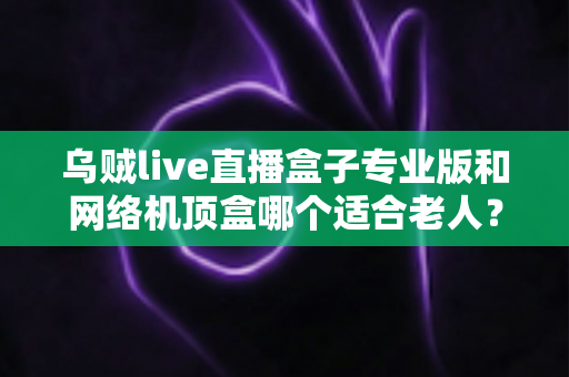 乌贼live直播盒子专业版和网络机顶盒哪个适合老人？孝心选购一文看懂