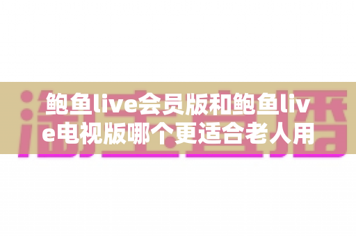鲍鱼live会员版和鲍鱼live电视版哪个更适合老人用？全面对比与贴心选购指南