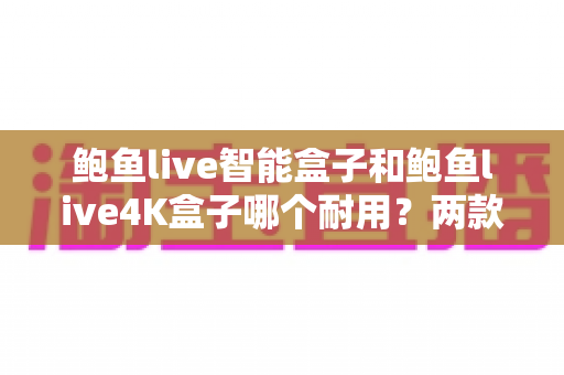 鲍鱼live智能盒子和鲍鱼live4K盒子哪个耐用?两款热门电视盒子耐用性深度对比与选购全指南 鲍鱼live智能盒子和鲍鱼live4K盒子哪个耐用?两款热门电视盒子耐用性深度对比与选购全指南