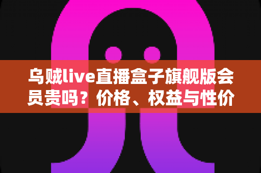 乌贼live直播盒子旗舰版会员贵吗?价格、权益与性价比一站式深度解析 乌贼live直播盒子旗舰版会员贵吗?价格、权益与性价比一站式深度解析