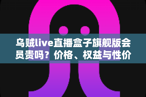 乌贼live直播盒子旗舰版会员贵吗?价格、权益与性价比一站式深度解析 乌贼live直播盒子旗舰版会员贵吗?价格、权益与性价比一站式深度解析