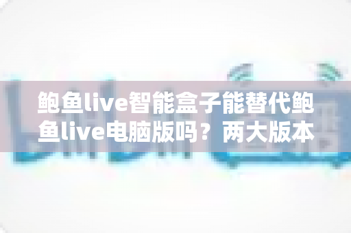 鲍鱼live智能盒子能替代鲍鱼live电脑版吗?两大版本深度对比与选择全攻略 鲍鱼live智能盒子能替代鲍鱼live电脑版吗?两大版本深度对比与选择全攻略