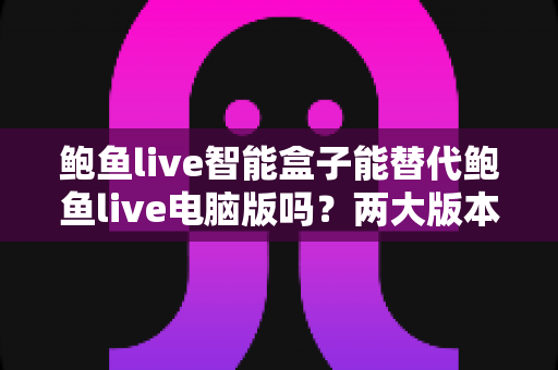 鲍鱼live智能盒子能替代鲍鱼live电脑版吗？两大版本深度对比与选择全攻略
