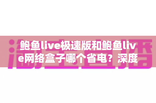 鲍鱼live极速版和鲍鱼live网络盒子哪个省电?深度实测对比帮你选对省电版本 鲍鱼live极速版和鲍鱼live网络盒子哪个省电?深度实测对比帮你选对省电版本