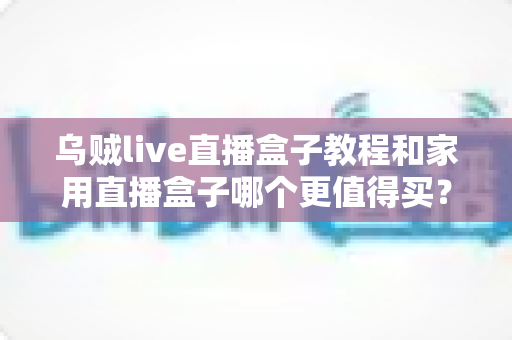 乌贼live直播盒子教程和家用直播盒子哪个更值得买？深度对比评测帮你选出最适合自己的直播装备
