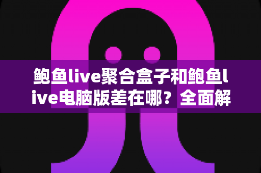 鲍鱼live聚合盒子和鲍鱼live电脑版差在哪？全面解析两种版本的核心区别与选择指南