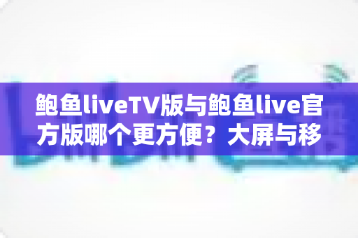 鲍鱼liveTV版与鲍鱼live官方版哪个更方便？大屏与移动端全维度对比指南