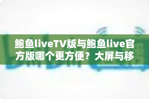 鲍鱼liveTV版与鲍鱼live官方版哪个更方便？大屏与移动端全维度对比指南