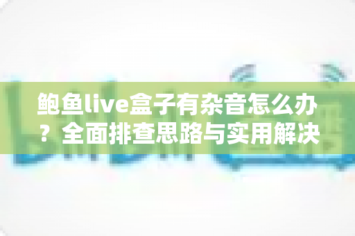 鲍鱼live盒子有杂音怎么办？全面排查思路与实用解决方案一次讲透