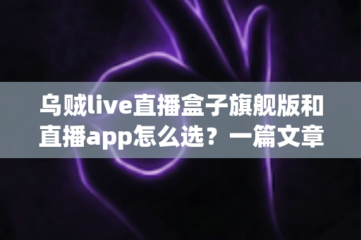 乌贼live直播盒子旗舰版和直播app怎么选？一篇文章帮你理清思路、做出正确决定