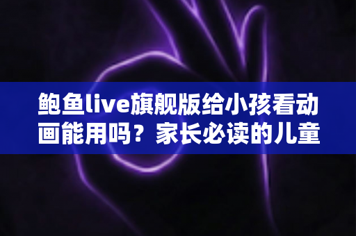 鲍鱼live旗舰版给小孩看动画能用吗?家长必读的儿童观影安全指南与正规平台推荐 鲍鱼live旗舰版给小孩看动画能用吗?家长必读的儿童观影安全指南与正规平台推荐