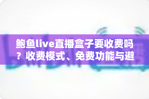 鲍鱼live直播盒子要收费吗?收费模式、免费功能与避坑指南全解析 鲍鱼live直播盒子要收费吗?收费模式、免费功能与避坑指南全解析