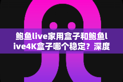鲍鱼live家用盒子和鲍鱼live4K盒子哪个稳定？深度对比评测帮你一次选对不踩坑