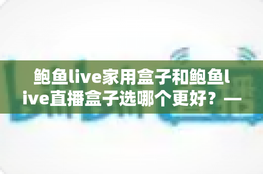 鲍鱼live家用盒子和鲍鱼live直播盒子选哪个更好?——2025年家庭娱乐设备全面对比选购指南 鲍鱼live家用盒子和鲍鱼live直播盒子选哪个更好?——2025年家庭娱乐设备全面对比选购指南