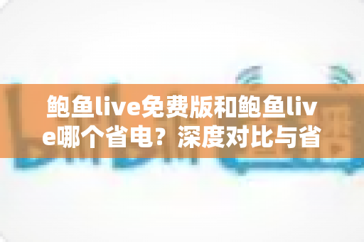 鲍鱼live免费版和鲍鱼live哪个省电？深度对比与省电优化全攻略