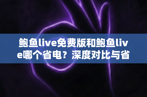 鲍鱼live免费版和鲍鱼live哪个省电？深度对比与省电优化全攻略
