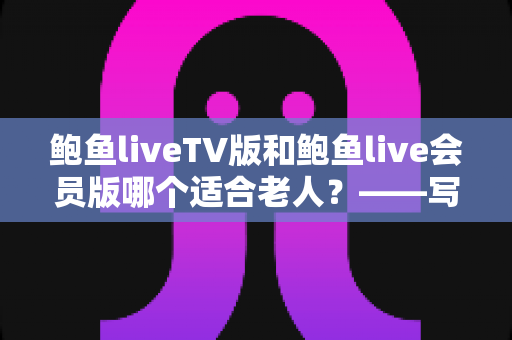 鲍鱼liveTV版和鲍鱼live会员版哪个适合老人？——写给子女的长辈观看方案选择全指南