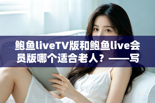鲍鱼liveTV版和鲍鱼live会员版哪个适合老人？——写给子女的长辈观看方案选择全指南