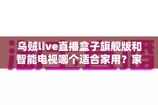 乌贼live直播盒子旗舰版和智能电视哪个适合家用?家庭大屏观影设备选购全指南 乌贼live直播盒子旗舰版和智能电视哪个适合家用?家庭大屏观影设备选购全指南