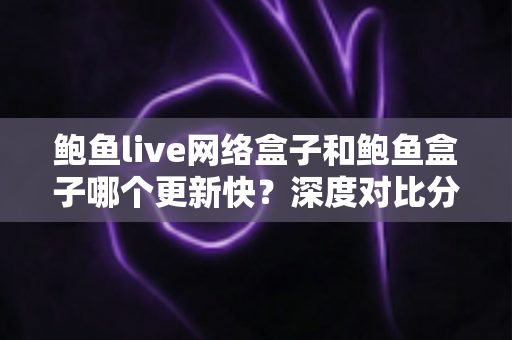 鲍鱼live网络盒子和鲍鱼盒子哪个更新快?深度对比分析与选购全攻略 鲍鱼live网络盒子和鲍鱼盒子哪个更新快?深度对比分析与选购全攻略