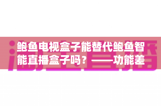 鲍鱼电视盒子能替代鲍鱼智能直播盒子吗?——功能差异、使用场景与选购指南一文讲透 鲍鱼电视盒子能替代鲍鱼智能直播盒子吗?——功能差异、使用场景与选购指南一文讲透