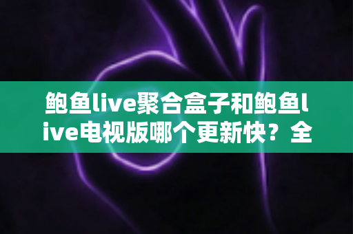 鲍鱼live聚合盒子和鲍鱼live电视版哪个更新快？全面解析两大版本更新速度与使用体验差异