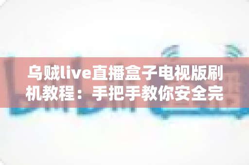 乌贼live直播盒子电视版刷机教程：手把手教你安全完成固件刷写，让电视盒子重获新生