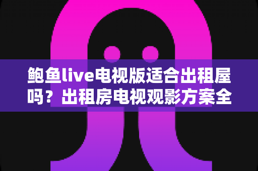 鲍鱼live电视版适合出租屋吗？出租房电视观影方案全解析与避坑指南