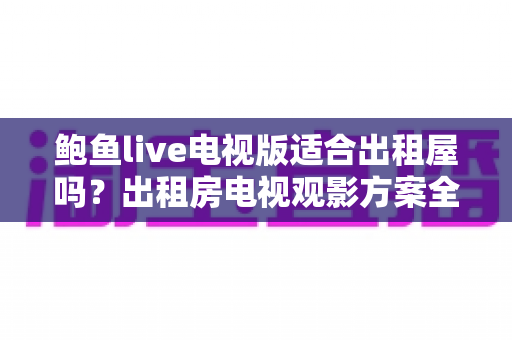 鲍鱼live电视版适合出租屋吗？出租房电视观影方案全解析与避坑指南