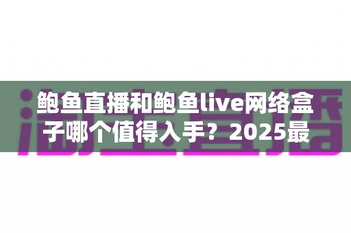 鲍鱼直播和鲍鱼live网络盒子哪个值得入手?2025最新深度对比与选购全攻略 鲍鱼直播和鲍鱼live网络盒子哪个值得入手?2025最新深度对比与选购全攻略