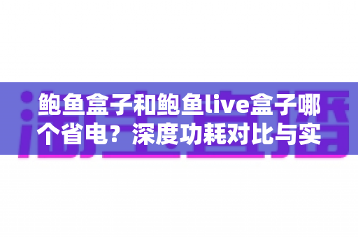 鲍鱼盒子和鲍鱼live盒子哪个省电？深度功耗对比与实用省电指南
