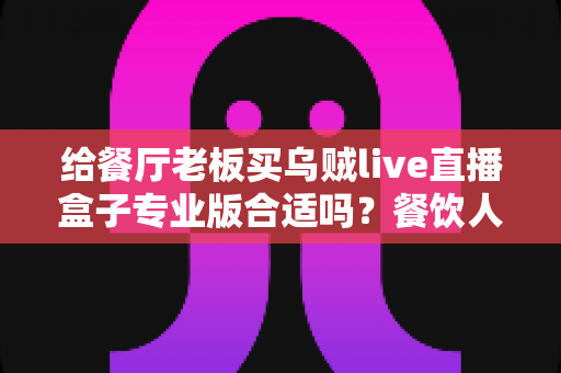 给餐厅老板买乌贼live直播盒子专业版合适吗？餐饮人必看的直播设备选购指南
