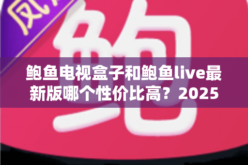 鲍鱼电视盒子和鲍鱼live最新版哪个性价比高？2025年深度对比与避坑选购指南