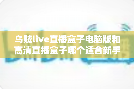 乌贼live直播盒子电脑版和高清直播盒子哪个适合新手？新手友好度全方位对比评测指南
