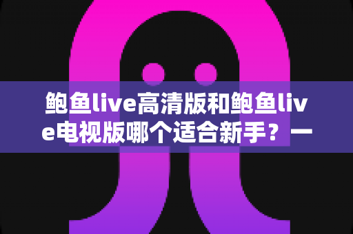 鲍鱼live高清版和鲍鱼live电视版哪个适合新手？一文看懂两大版本差异与入门选择指南