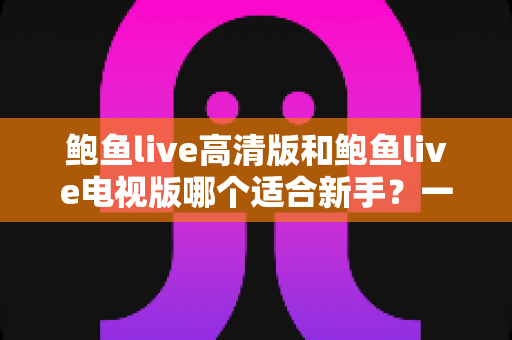鲍鱼live高清版和鲍鱼live电视版哪个适合新手？一文看懂两大版本差异与入门选择指南