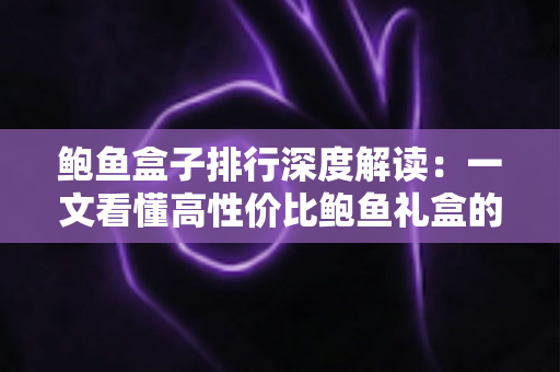 鲍鱼盒子排行深度解读:一文看懂高性价比鲍鱼礼盒的选购逻辑与避坑指南 鲍鱼盒子排行深度解读:一文看懂高性价比鲍鱼礼盒的选购逻辑与避坑指南