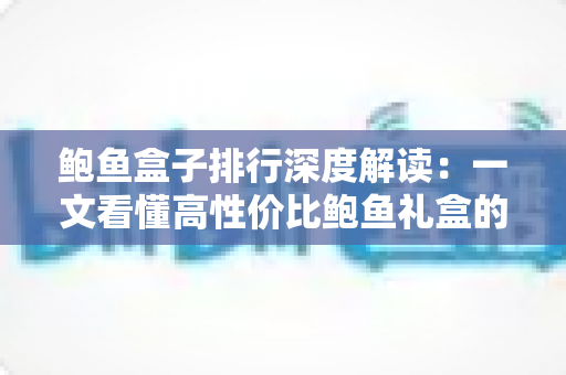鲍鱼盒子排行深度解读:一文看懂高性价比鲍鱼礼盒的选购逻辑与避坑指南 鲍鱼盒子排行深度解读:一文看懂高性价比鲍鱼礼盒的选购逻辑与避坑指南
