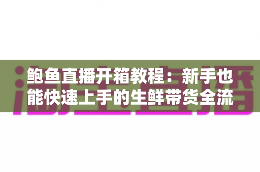 鲍鱼直播开箱教程:新手也能快速上手的生鲜带货全流程实战指南 鲍鱼直播开箱教程:新手也能快速上手的生鲜带货全流程实战指南