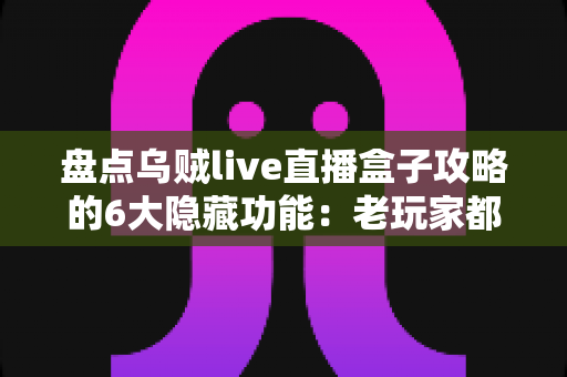 盘点乌贼live直播盒子攻略的6大隐藏功能：老玩家都未必知道的高效观影技巧全解析
