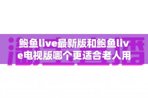鲍鱼live最新版和鲍鱼live电视版哪个更适合老人用？全面对比与贴心选择指南