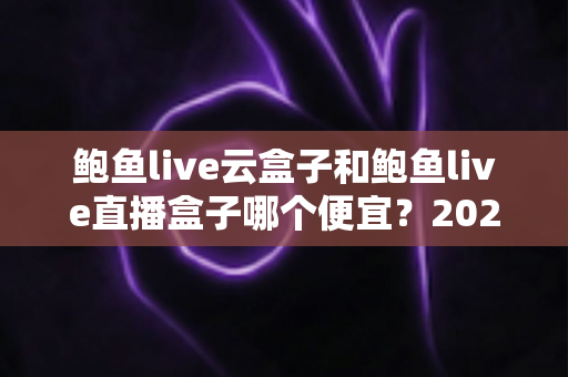 鲍鱼live云盒子和鲍鱼live直播盒子哪个便宜？2025最新价格对比与超实用选购指南