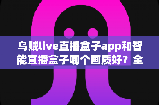 乌贼live直播盒子app和智能直播盒子哪个画质好？全面解析助你选出更清晰的观看体验